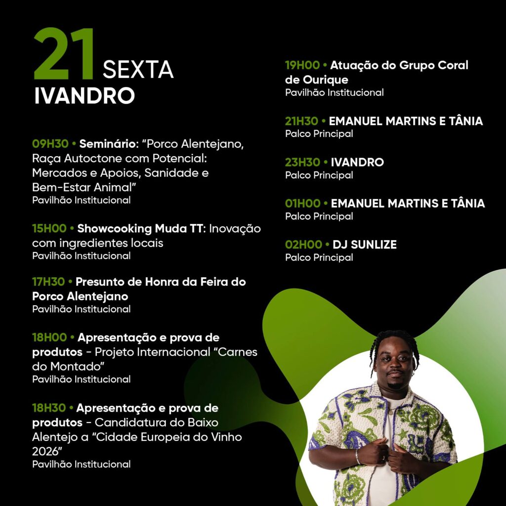 Pode ser um gráfico de 1 pessoa e a texto que diz "21 SEXTA IVANDRO 19H00 Atuação do Grupo Coral de Ourique Pavilhão Instituciona 09H30 Seminário: "Porco Alentejano, Raça Autoctone com Potencial: Mercados Apoios, Sanidade Bem-Estar Animal" Pavilhão Institucional 21H30 EMANUEL MARTINS E TÂNIA Palco Principal 23H30 IVANDRO Palco Principal 15H00 Showcooking Muda TT: Inovação com ingredientes locais Pavilhão Institucional 01H00 EMANUEL MARTINS TÂNIA Palco Principal 17H30 Presunto de Honra Porco Alentejano Pavilhão Institucional 02H00 DJ SUNLIZE Palco Principal Feira do 18H00 Apresentação e prova de produtos- Projeto Internacional "Carnes do Montado" Pavilhão Institucional 18H30 Apresentação e prova de produtos- -Candidatura do Baixo Alentejo "Cidade Europeia do Vinho 2026" Pavilhão Institucional"
